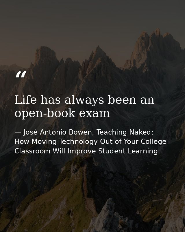 Life has always been an open-book exam — José Antonio Bowen, Teaching Naked: How Moving Technology Out of Your College Classroom Will Improve Student Learning