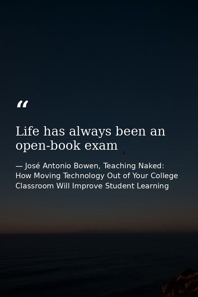Life has always been an open-book exam — José Antonio Bowen, Teaching Naked: How Moving Technology Out of Your College Classroom Will Improve Student Learning