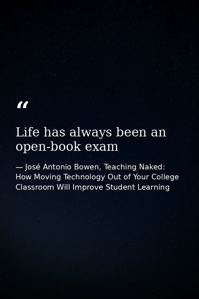 Life has always been an open-book exam — José Antonio Bowen, Teaching Naked: How Moving Technology Out of Your College Classroom Will Improve Student Learning