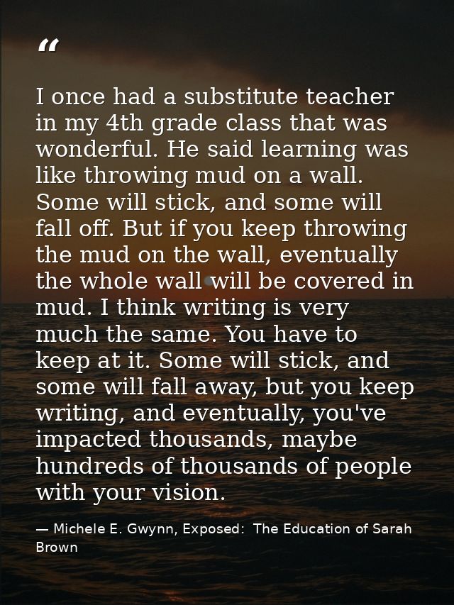 I once had a substitute teacher in my 4th grade class that was wonderful. He said learning was like throwing mud on a wa — Michele E. Gwynn, Exposed:  The Education of Sarah Brown