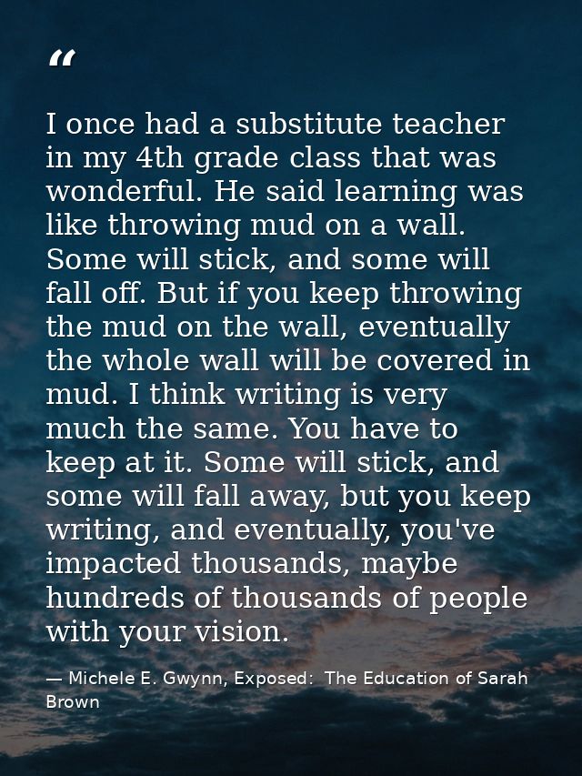 I once had a substitute teacher in my 4th grade class that was wonderful. He said learning was like throwing mud on a wa — Michele E. Gwynn, Exposed:  The Education of Sarah Brown