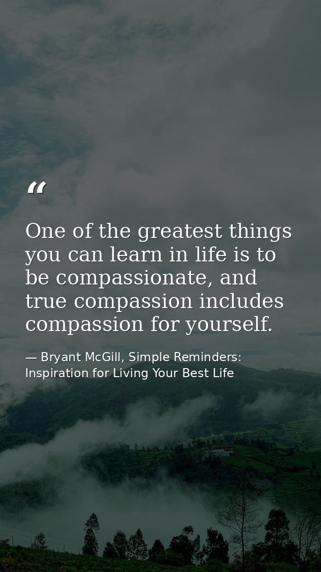 One of the greatest things you can learn in life is to be compassionate, and true compassion includes compassion for you — Bryant McGill, Simple Reminders: Inspiration for Living Your Best Life