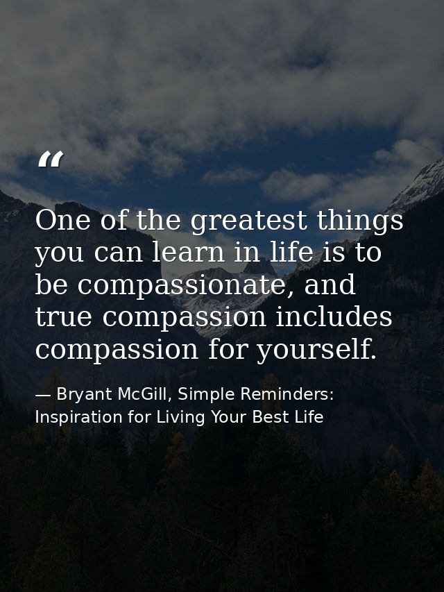 One of the greatest things you can learn in life is to be compassionate, and true compassion includes compassion for you — Bryant McGill, Simple Reminders: Inspiration for Living Your Best Life