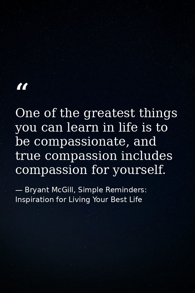 One of the greatest things you can learn in life is to be compassionate, and true compassion includes compassion for you — Bryant McGill, Simple Reminders: Inspiration for Living Your Best Life