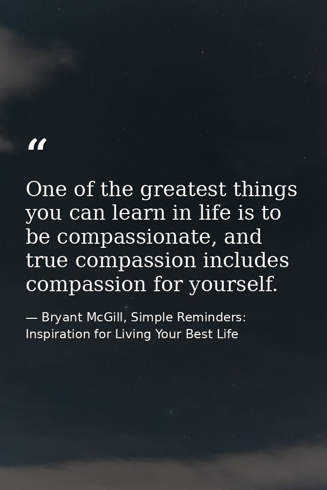 One of the greatest things you can learn in life is to be compassionate, and true compassion includes compassion for you — Bryant McGill, Simple Reminders: Inspiration for Living Your Best Life