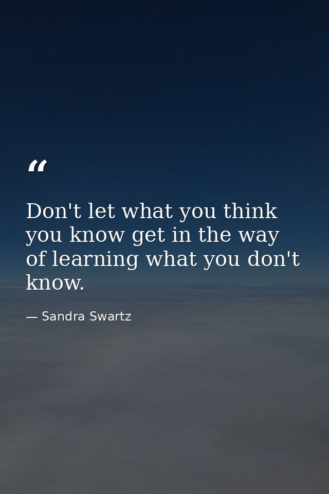 Don't let what you think you know get in the way of learning what you don't know. — Sandra Swartz