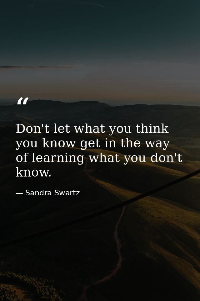 Don't let what you think you know get in the way of learning what you don't know. — Sandra Swartz