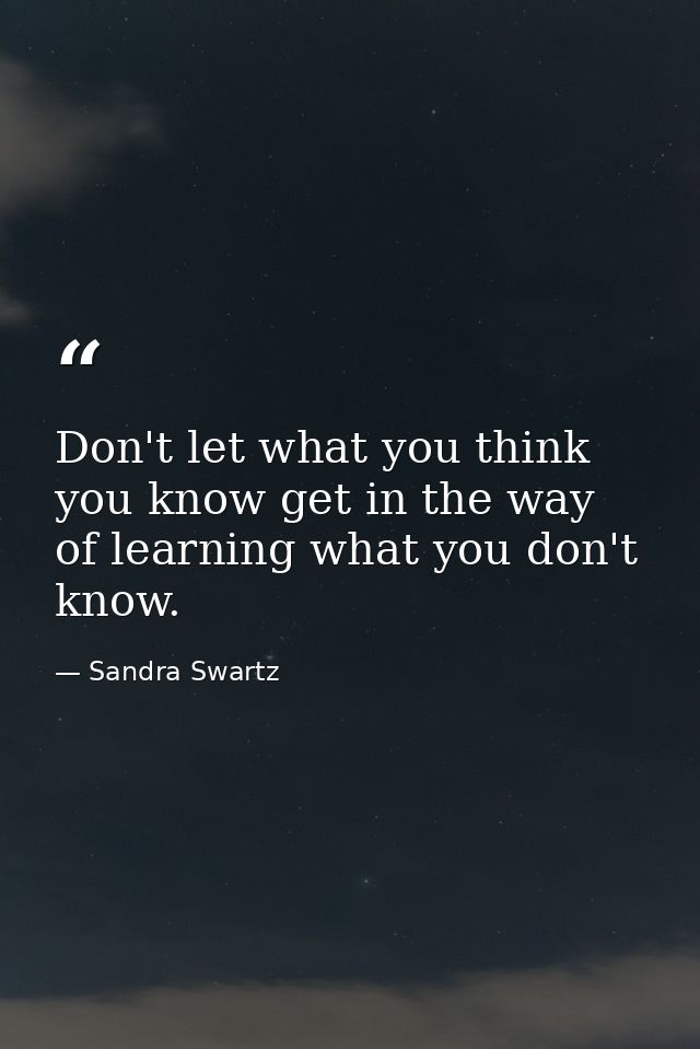 Don't let what you think you know get in the way of learning what you don't know. — Sandra Swartz