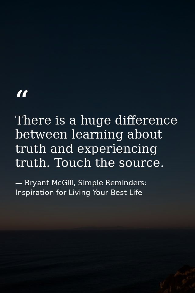 There is a huge difference between learning about truth and experiencing truth. Touch the source. — Bryant McGill, Simple Reminders: Inspiration for Living Your Best Life