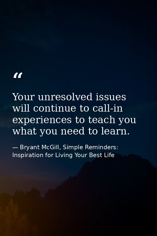 Your unresolved issues will continue to call-in experiences to teach you what you need to learn. — Bryant McGill, Simple Reminders: Inspiration for Living Your Best Life
