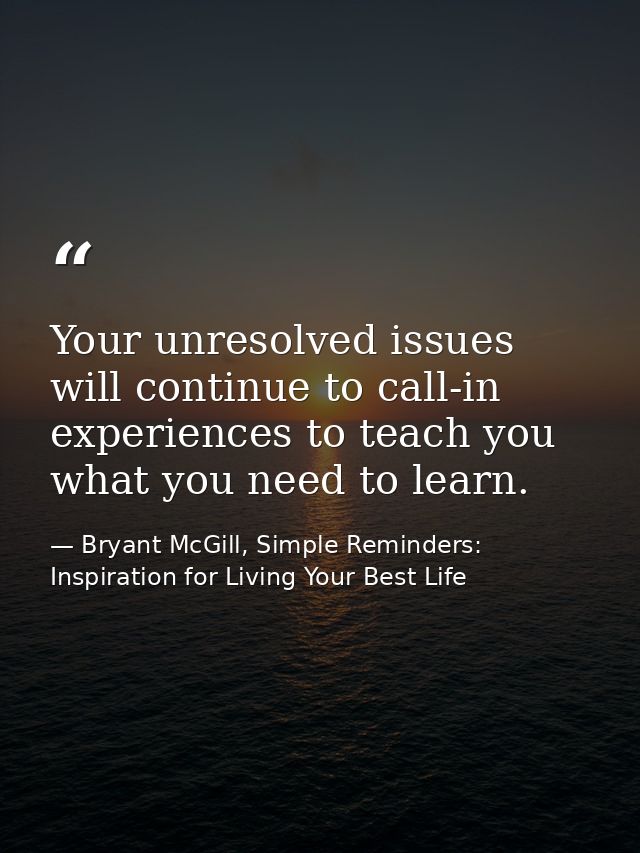 Your unresolved issues will continue to call-in experiences to teach you what you need to learn. — Bryant McGill, Simple Reminders: Inspiration for Living Your Best Life