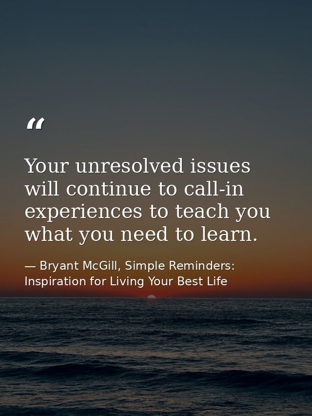Your unresolved issues will continue to call-in experiences to teach you what you need to learn. — Bryant McGill, Simple Reminders: Inspiration for Living Your Best Life