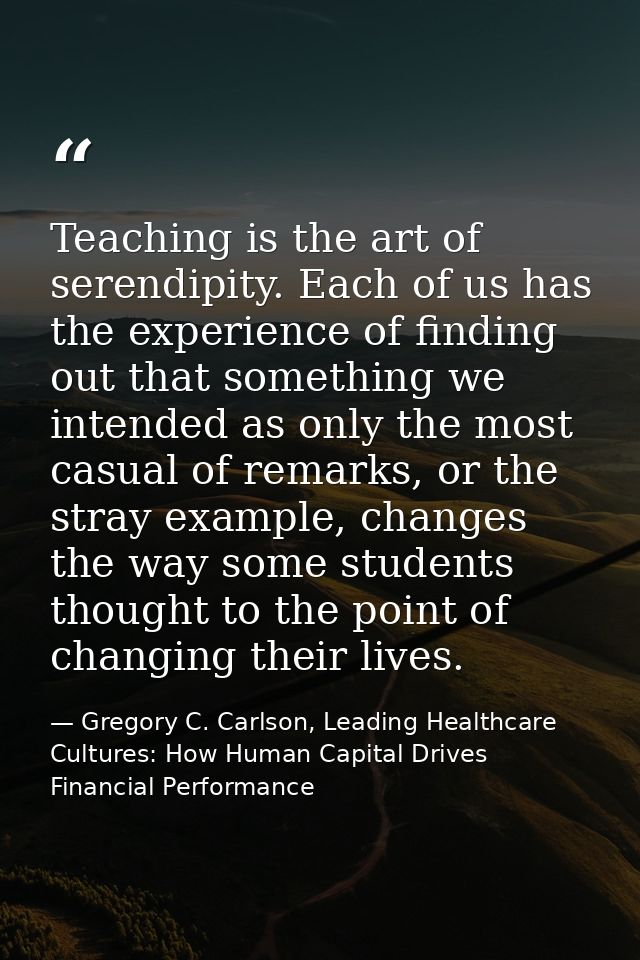 Teaching is the art of serendipity. Each of us has the experience of finding out that something we intended as only the  — Gregory C. Carlson, Leading Healthcare Cultures: How Human Capital Drives Financial Performance