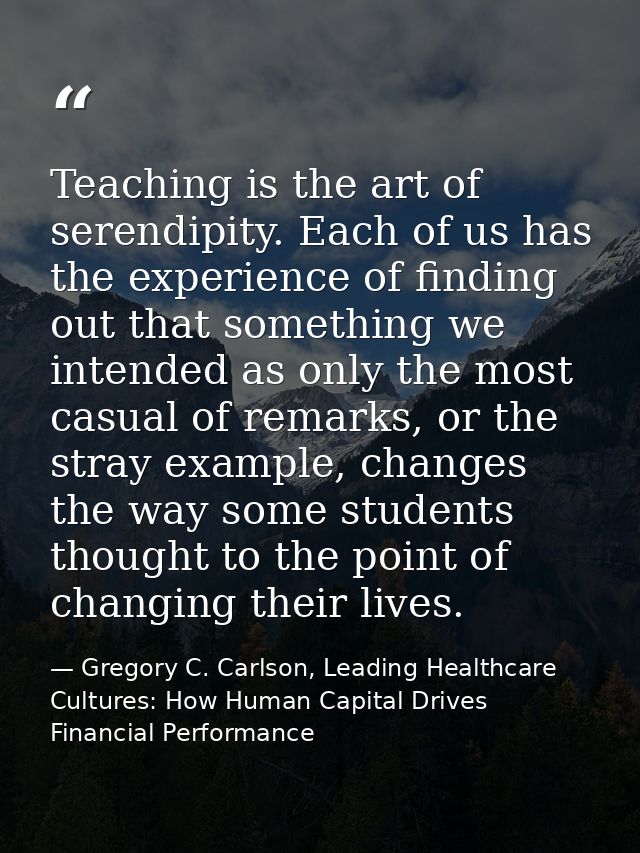 Teaching is the art of serendipity. Each of us has the experience of finding out that something we intended as only the  — Gregory C. Carlson, Leading Healthcare Cultures: How Human Capital Drives Financial Performance