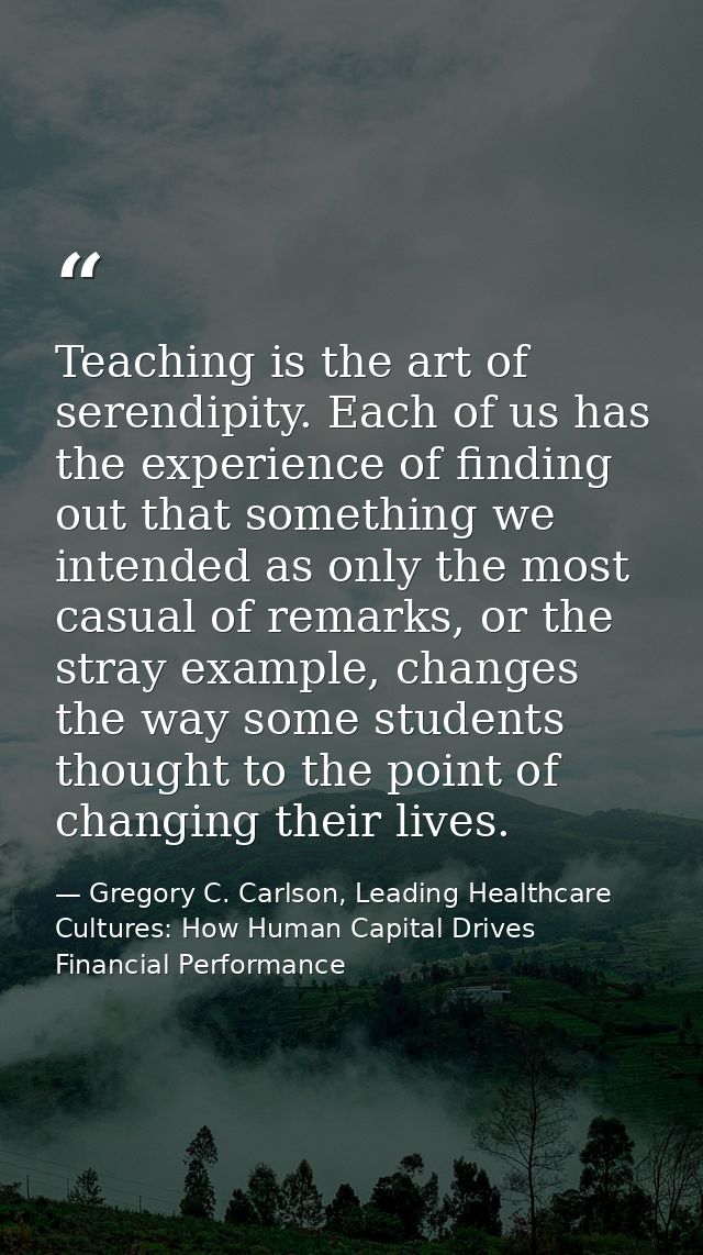 Teaching is the art of serendipity. Each of us has the experience of finding out that something we intended as only the  — Gregory C. Carlson, Leading Healthcare Cultures: How Human Capital Drives Financial Performance