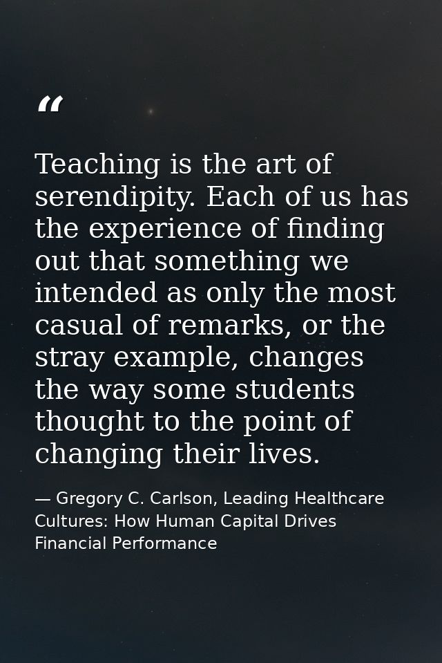Teaching is the art of serendipity. Each of us has the experience of finding out that something we intended as only the  — Gregory C. Carlson, Leading Healthcare Cultures: How Human Capital Drives Financial Performance