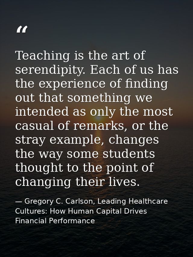 Teaching is the art of serendipity. Each of us has the experience of finding out that something we intended as only the  — Gregory C. Carlson, Leading Healthcare Cultures: How Human Capital Drives Financial Performance