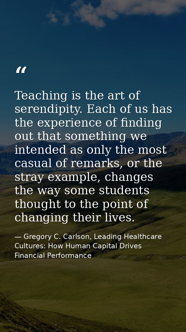 Teaching is the art of serendipity. Each of us has the experience of finding out that something we intended as only the  — Gregory C. Carlson, Leading Healthcare Cultures: How Human Capital Drives Financial Performance