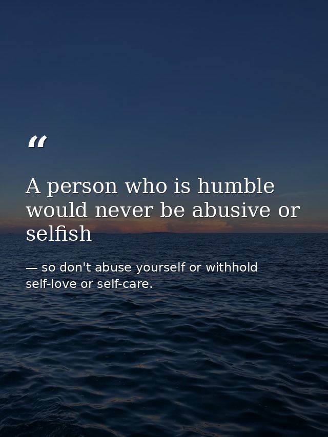 A person who is humble would never be abusive or selfish — so don't abuse yourself or withhold self-love or self-care.