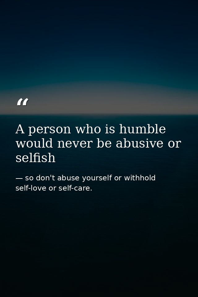 A person who is humble would never be abusive or selfish — so don't abuse yourself or withhold self-love or self-care.
