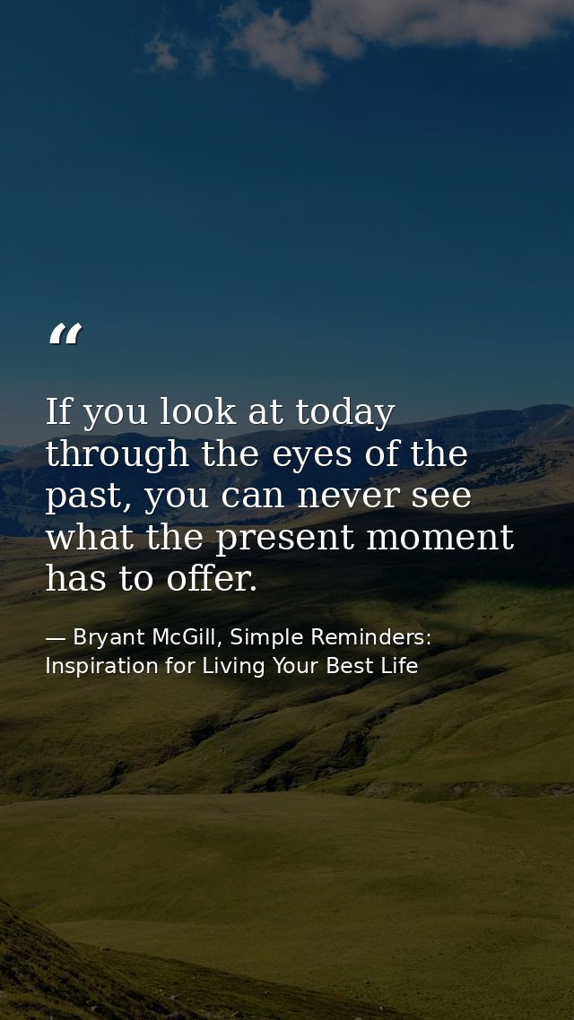 If you look at today through the eyes of the past, you can never see what the present moment has to offer. — Bryant McGill, Simple Reminders: Inspiration for Living Your Best Life