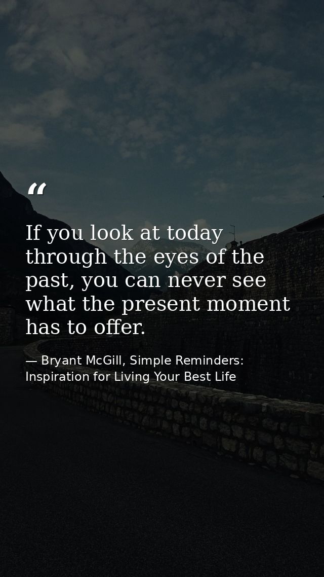 If you look at today through the eyes of the past, you can never see what the present moment has to offer. — Bryant McGill, Simple Reminders: Inspiration for Living Your Best Life