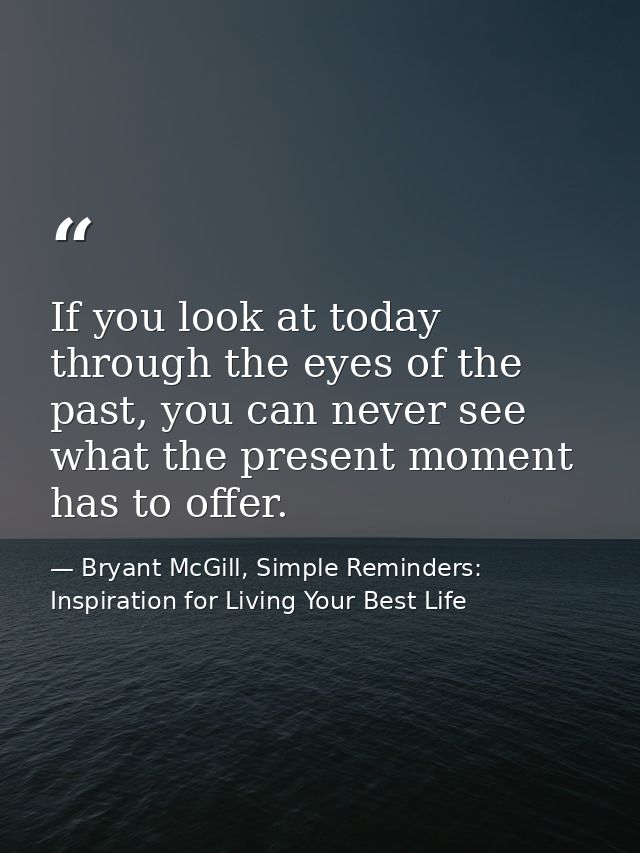If you look at today through the eyes of the past, you can never see what the present moment has to offer. — Bryant McGill, Simple Reminders: Inspiration for Living Your Best Life