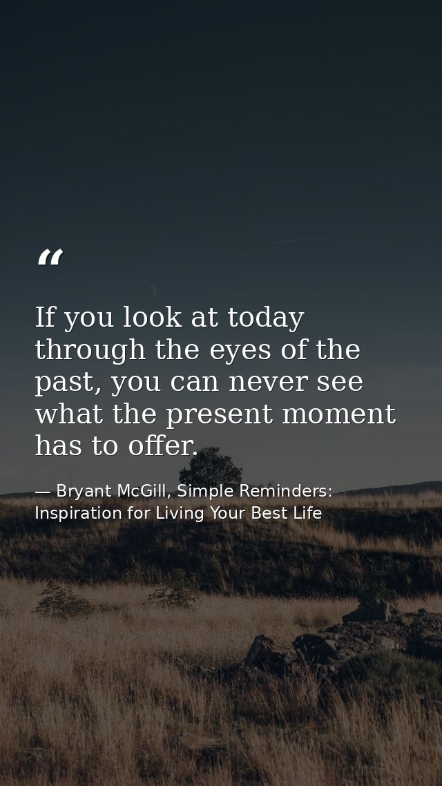 If you look at today through the eyes of the past, you can never see what the present moment has to offer. — Bryant McGill, Simple Reminders: Inspiration for Living Your Best Life