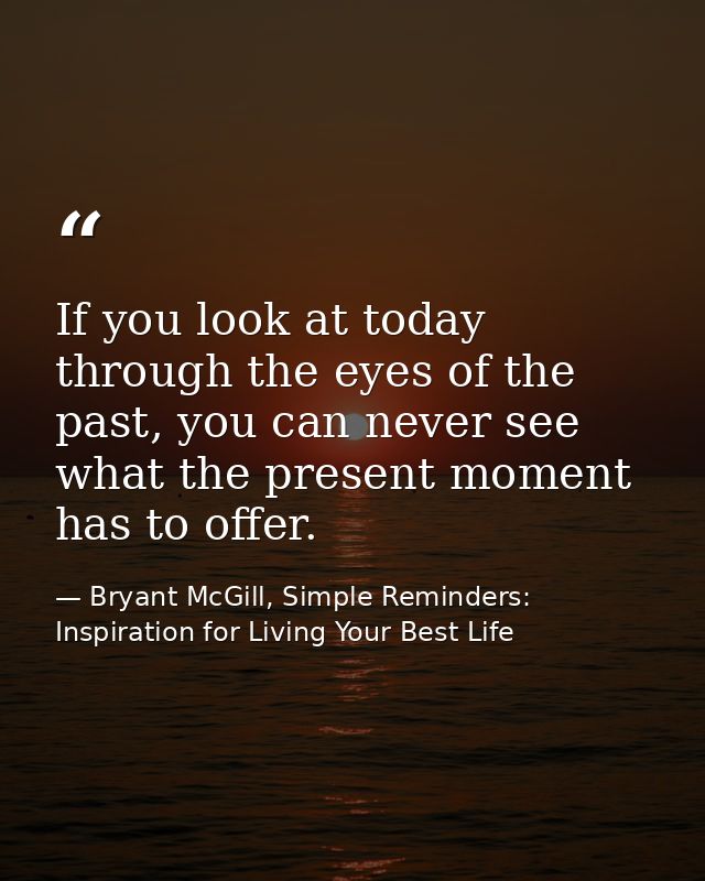 If you look at today through the eyes of the past, you can never see what the present moment has to offer. — Bryant McGill, Simple Reminders: Inspiration for Living Your Best Life