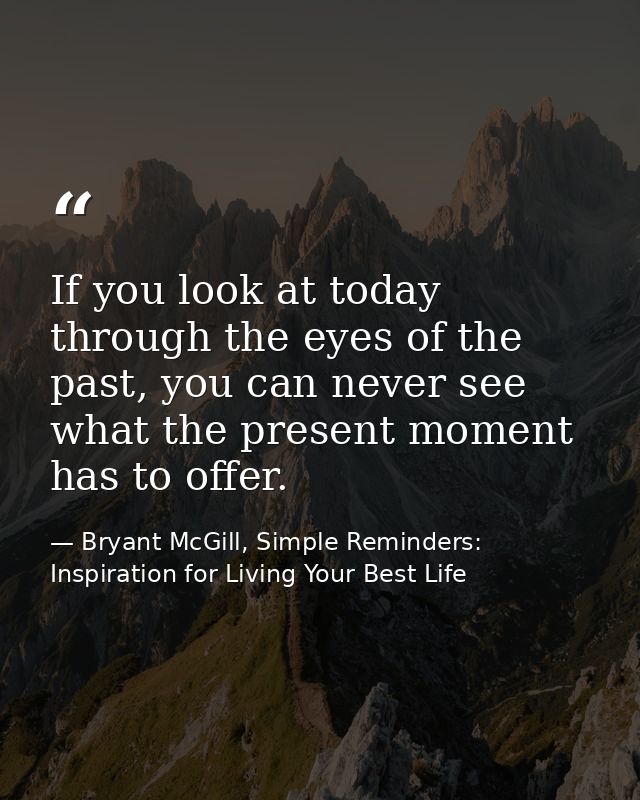 If you look at today through the eyes of the past, you can never see what the present moment has to offer. — Bryant McGill, Simple Reminders: Inspiration for Living Your Best Life