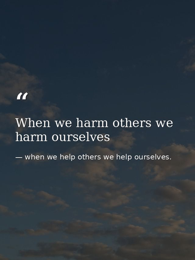 When we harm others we harm ourselves — when we help others we help ourselves.