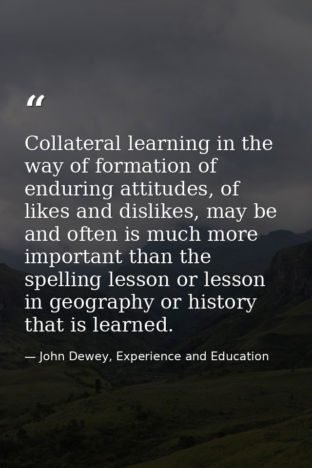 Collateral learning in the way of formation of enduring attitudes, of likes and dislikes, may be and often is much more  — John Dewey, Experience and Education