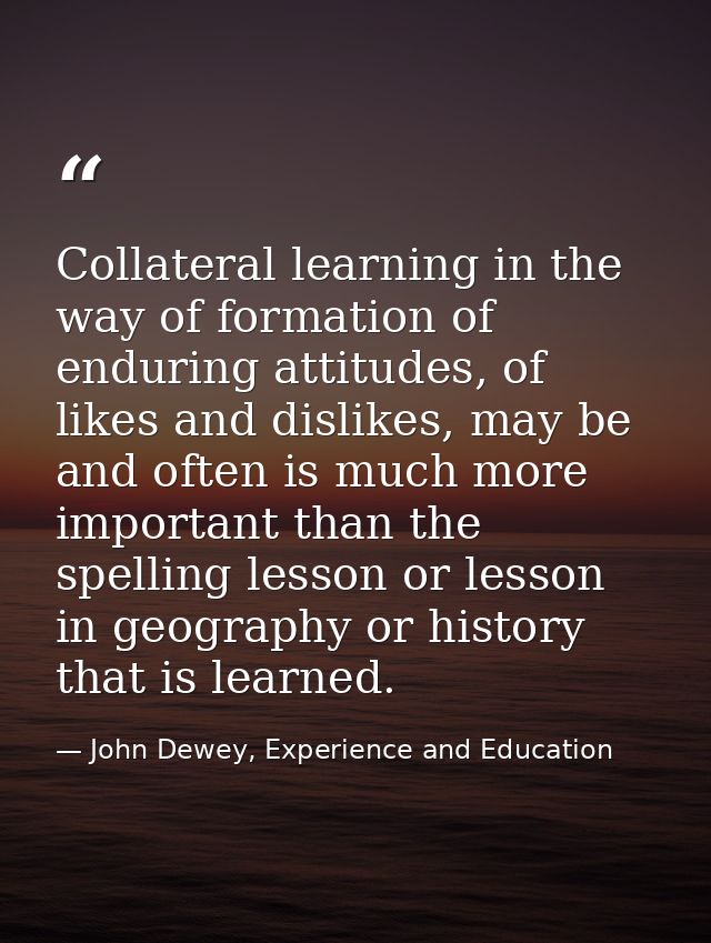 Collateral learning in the way of formation of enduring attitudes, of likes and dislikes, may be and often is much more  — John Dewey, Experience and Education