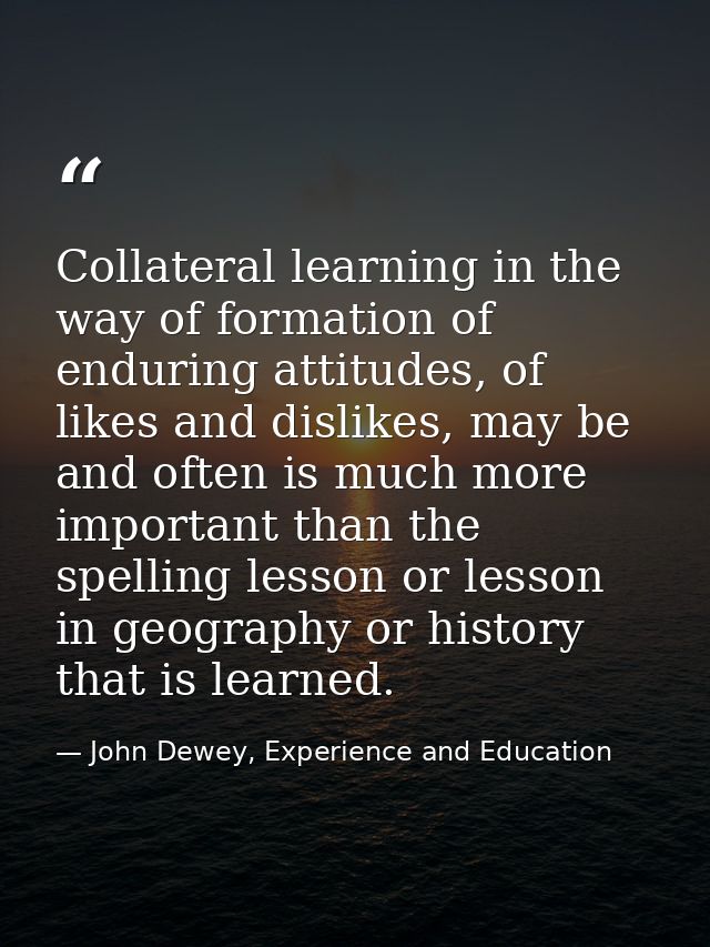 Collateral learning in the way of formation of enduring attitudes, of likes and dislikes, may be and often is much more  — John Dewey, Experience and Education