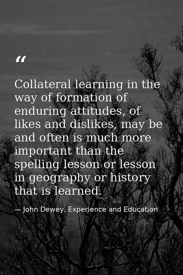 Collateral learning in the way of formation of enduring attitudes, of likes and dislikes, may be and often is much more  — John Dewey, Experience and Education