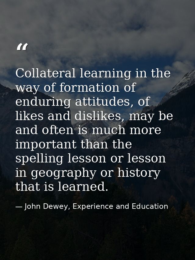 Collateral learning in the way of formation of enduring attitudes, of likes and dislikes, may be and often is much more  — John Dewey, Experience and Education