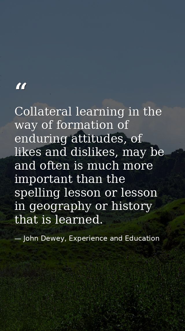 Collateral learning in the way of formation of enduring attitudes, of likes and dislikes, may be and often is much more  — John Dewey, Experience and Education