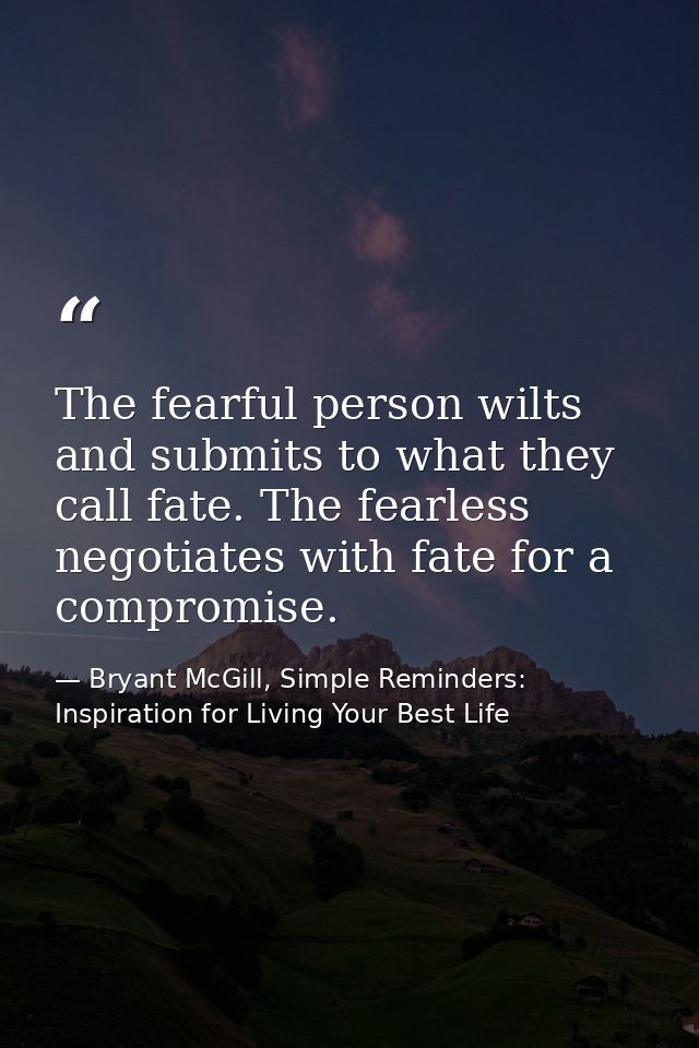 The fearful person wilts and submits to what they call fate. The fearless negotiates with fate for a compromise. — Bryant McGill, Simple Reminders: Inspiration for Living Your Best Life