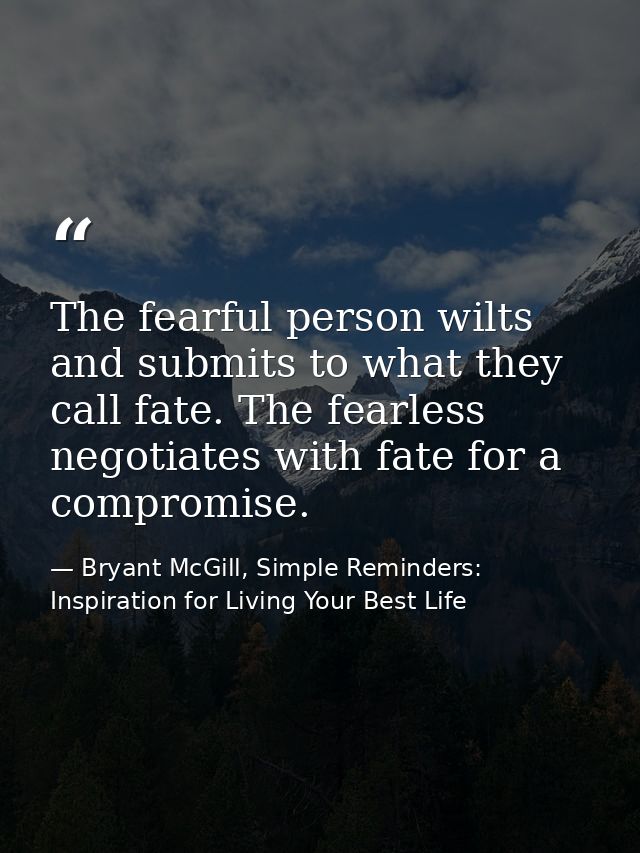 The fearful person wilts and submits to what they call fate. The fearless negotiates with fate for a compromise. — Bryant McGill, Simple Reminders: Inspiration for Living Your Best Life
