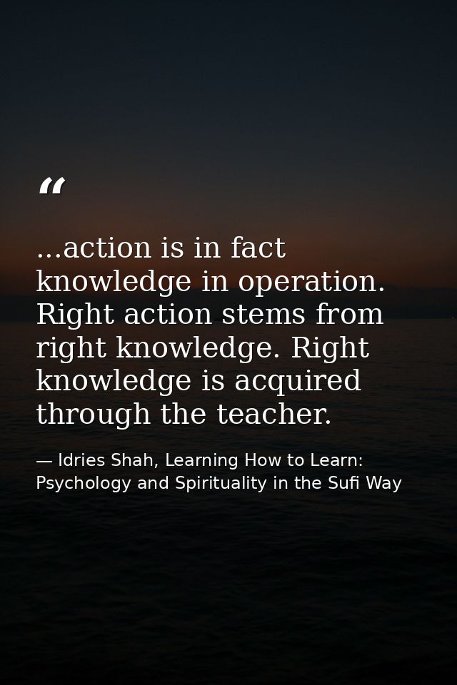 ...action is in fact knowledge in operation. Right action stems from right knowledge. Right knowledge is acquired throug — Idries Shah, Learning How to Learn: Psychology and Spirituality in the Sufi Way