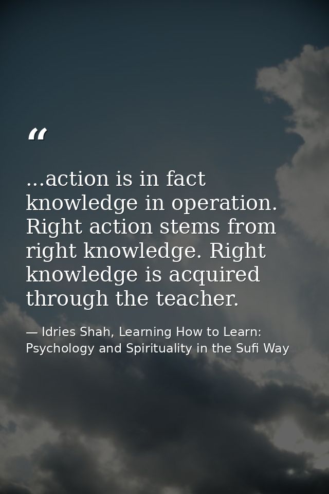 ...action is in fact knowledge in operation. Right action stems from right knowledge. Right knowledge is acquired throug — Idries Shah, Learning How to Learn: Psychology and Spirituality in the Sufi Way