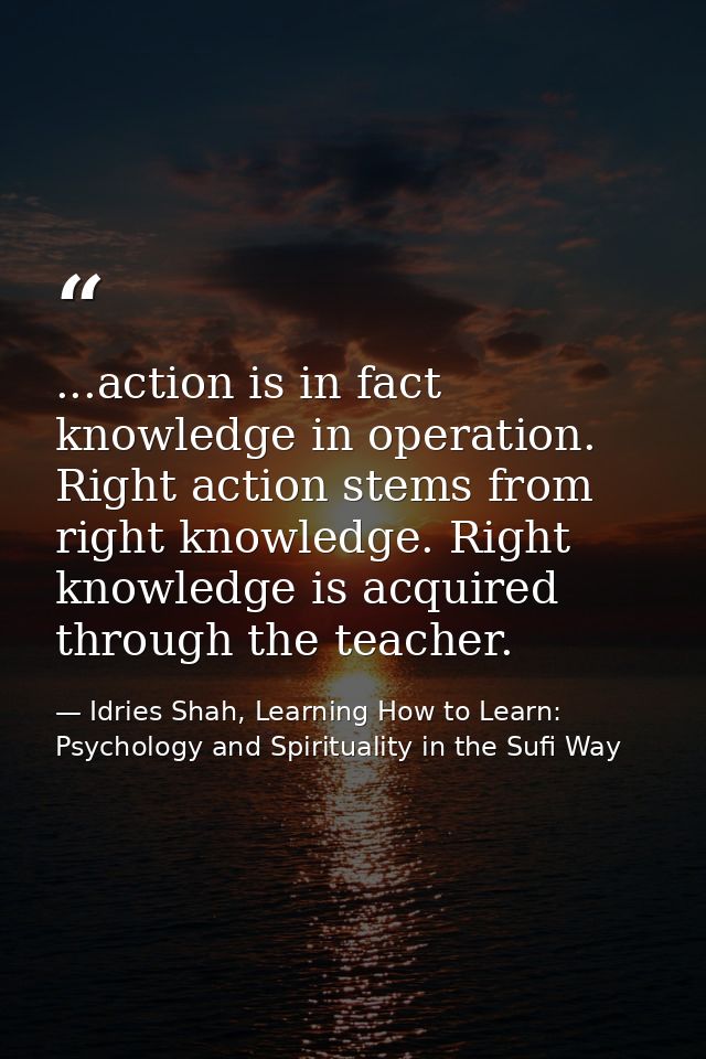 ...action is in fact knowledge in operation. Right action stems from right knowledge. Right knowledge is acquired throug — Idries Shah, Learning How to Learn: Psychology and Spirituality in the Sufi Way