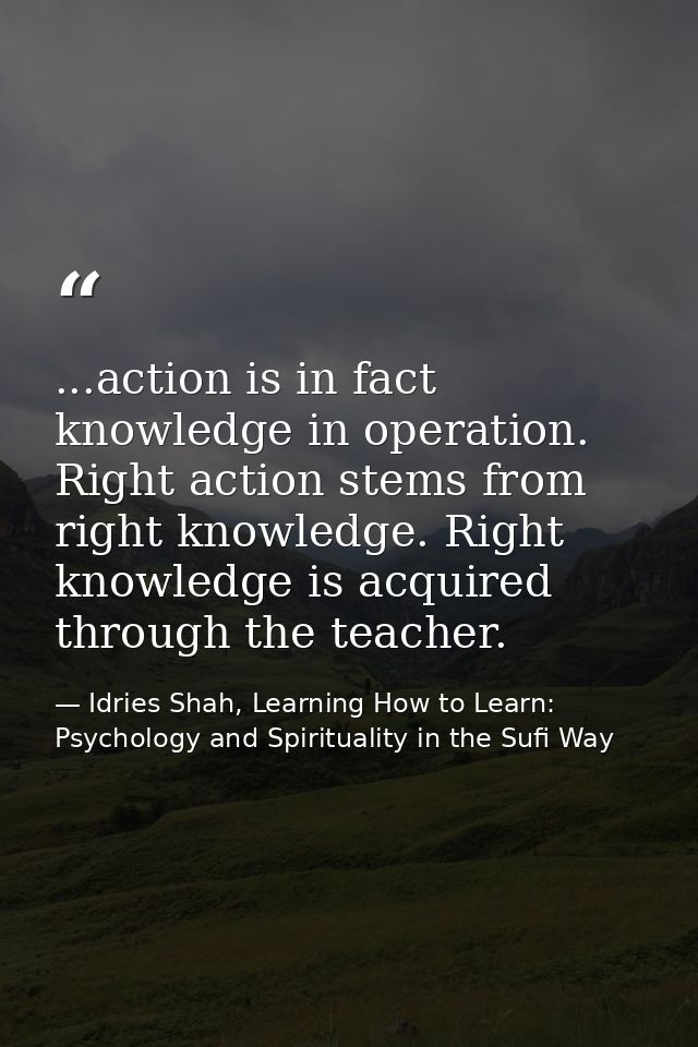 ...action is in fact knowledge in operation. Right action stems from right knowledge. Right knowledge is acquired throug — Idries Shah, Learning How to Learn: Psychology and Spirituality in the Sufi Way