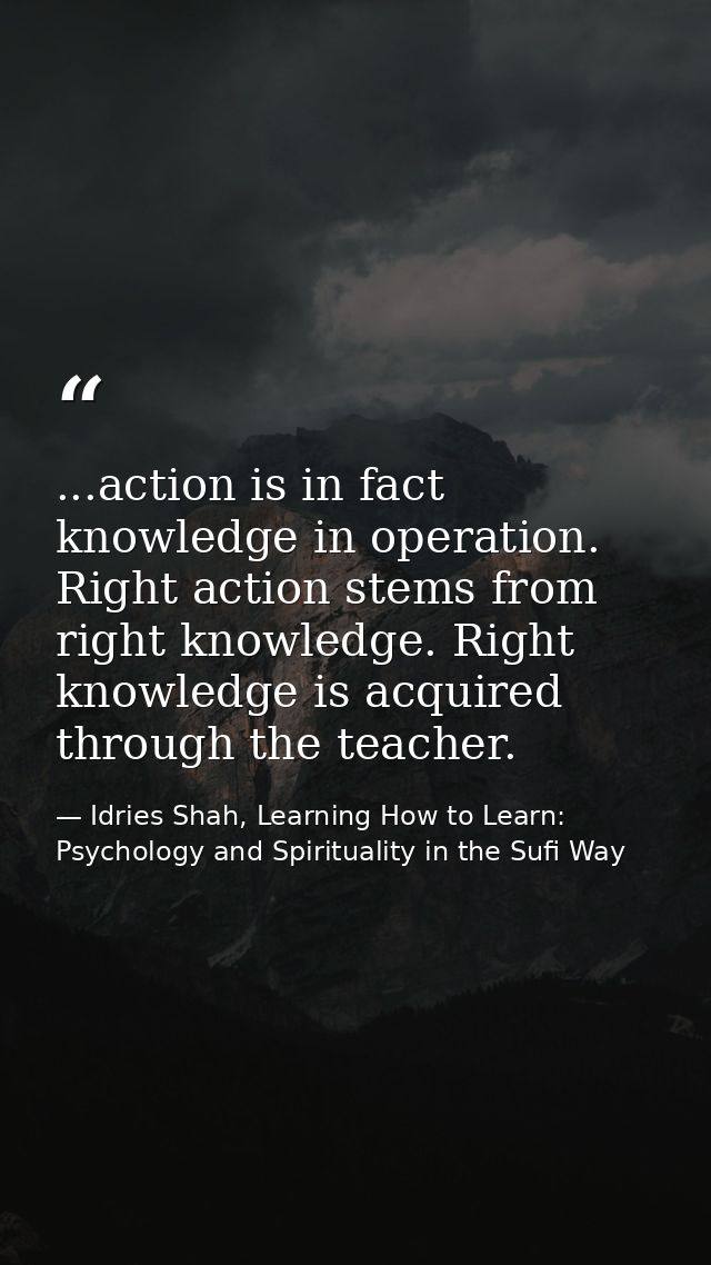 ...action is in fact knowledge in operation. Right action stems from right knowledge. Right knowledge is acquired throug — Idries Shah, Learning How to Learn: Psychology and Spirituality in the Sufi Way