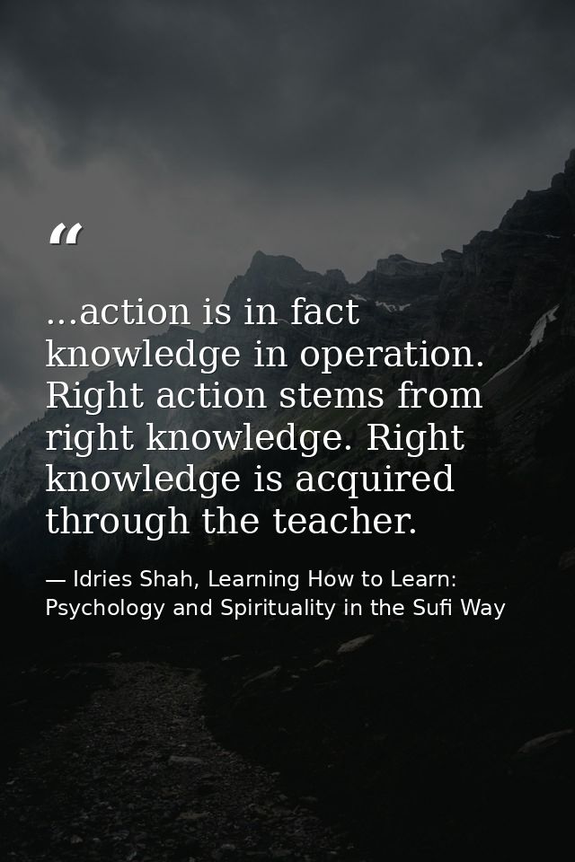 ...action is in fact knowledge in operation. Right action stems from right knowledge. Right knowledge is acquired throug — Idries Shah, Learning How to Learn: Psychology and Spirituality in the Sufi Way