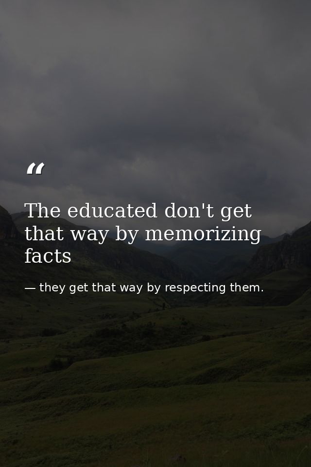 The educated don't get that way by memorizing facts — they get that way by respecting them.