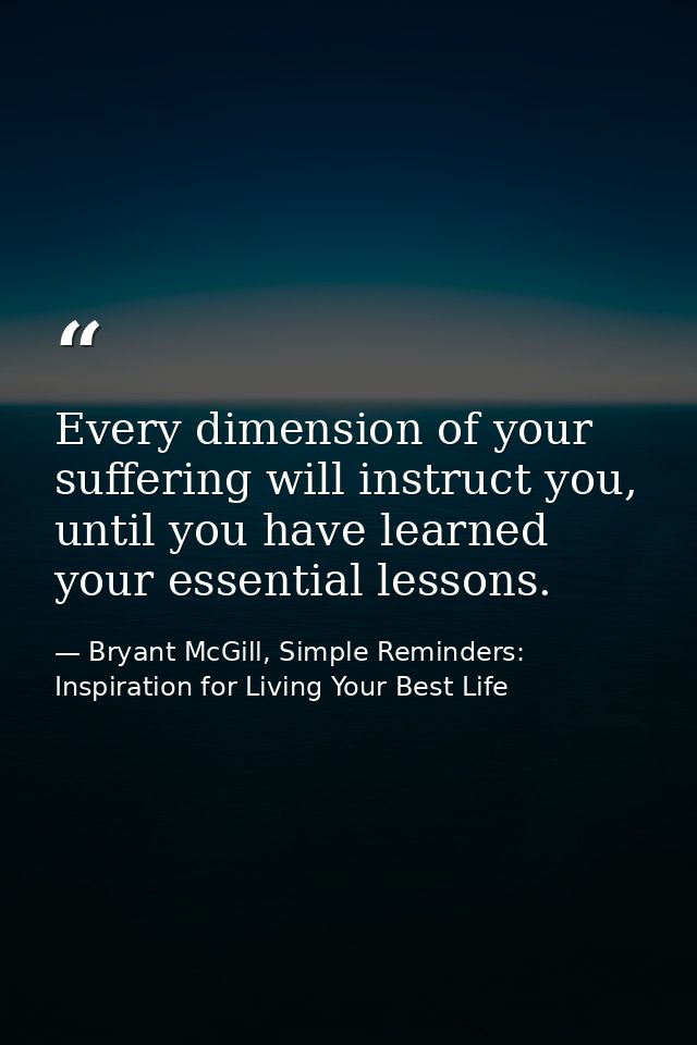 Every dimension of your suffering will instruct you, until you have learned your essential lessons. — Bryant McGill, Simple Reminders: Inspiration for Living Your Best Life