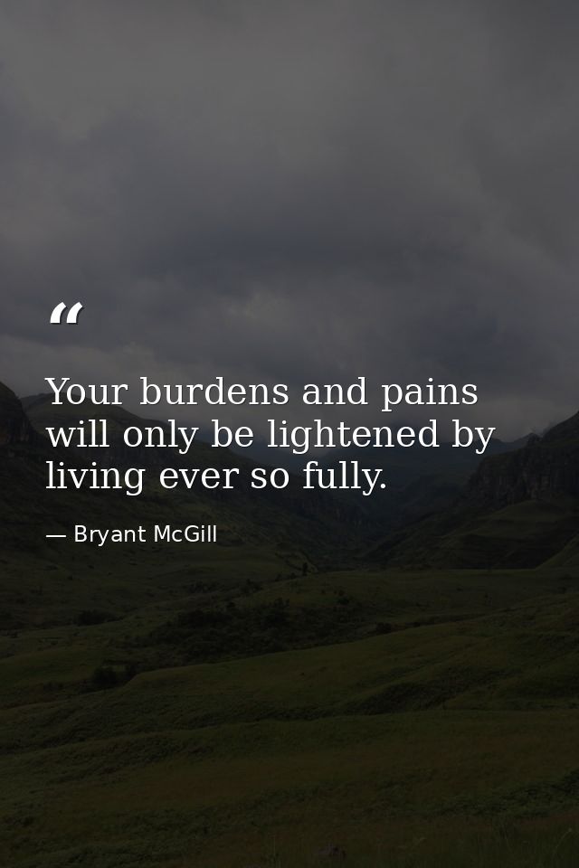 Your burdens and pains will only be lightened by living ever so fully. — Bryant McGill
