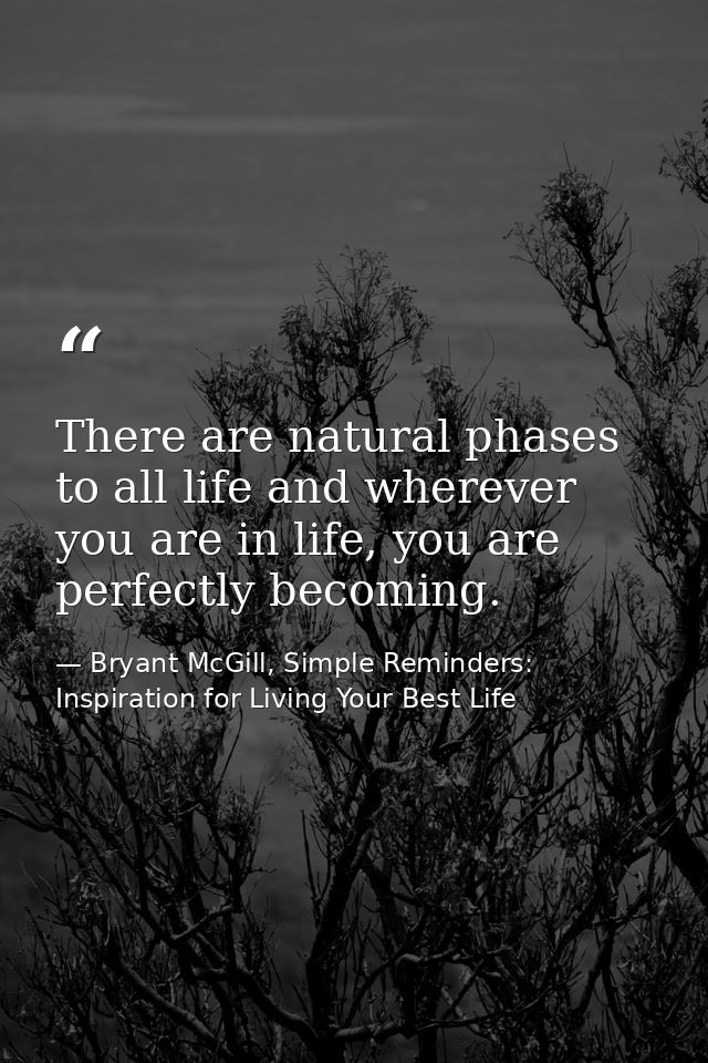 There are natural phases to all life and wherever you are in life, you are perfectly becoming. — Bryant McGill, Simple Reminders: Inspiration for Living Your Best Life