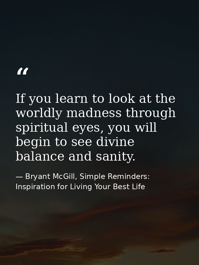 If you learn to look at the worldly madness through spiritual eyes, you will begin to see divine balance and sanity. — Bryant McGill, Simple Reminders: Inspiration for Living Your Best Life
